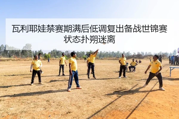 瓦利耶娃禁赛期满后低调复出备战世锦赛状态扑朔迷离